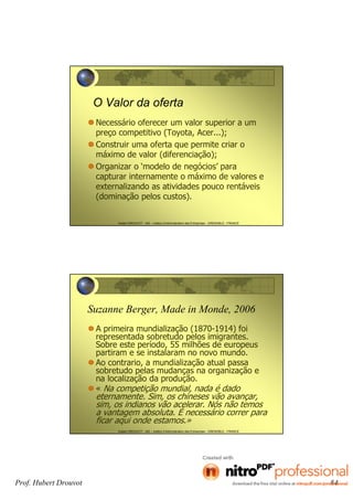 Hubert DROUVOT - IAE – Institut d’Administration des Entreprises - GRENOBLE - FRANCE
O Valor da oferta
Necessário oferecer um valor superior a um
preço competitivo (Toyota, Acer...);
Construir uma oferta que permite criar o
máximo de valor (diferenciação);
Organizar o ‘modelo de negócios’ para
capturar internamente o máximo de valores e
externalizando as atividades pouco rentáveis
(dominação pelos custos).
Hubert DROUVOT - IAE – Institut d’Administration des Entreprises - GRENOBLE - FRANCE
Suzanne Berger, Made in Monde, 2006
A primeira mundialização (1870-1914) foi
representada sobretudo pelos imigrantes.
Sobre este período, 55 milhões de europeus
partiram e se instalaram no novo mundo.
Ao contrario, a mundialização atual passa
sobretudo pelas mudanças na organização e
na localização da produção.
« Na competição mundial, nada é dado
eternamente. Sim, os chineses vão avançar,
sim, os indianos vão acelerar. Nós não temos
a vantagem absoluta. É necessário correr para
ficar aqui onde estamos.»
Prof. Hubert Drouvot 84
 