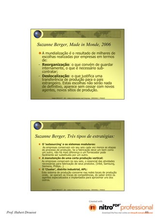 Hubert DROUVOT - IAE – Institut d’Administration des Entreprises - GRENOBLE - FRANCE
Suzanne Berger, Made in Monde, 2006
A mundialização é o resultado de milhares de
escolhas realizadas por empresas em termos
de:
- Reorganização: o que convém de guardar
internamente, o que é necessário sub-
contratar;
- Deslocalização: o que justifica uma
transferência de produção para o pais
estrangeiro. Estas escolhas não serão nada
de definitivo, aparece sem cessar com novos
agentes, novos sítios de produção.
Hubert DROUVOT - IAE – Institut d’Administration des Entreprises - GRENOBLE - FRANCE
Suzanne Berger, Três tipos de estratégias:
O ‘outsourcing’ e os sistemas modulares:
As empresas conservam em seu seio cada vez menos as etapas
do processo de produção. Se a fabricação deve um bem como
um outro, não há mais diferença e um fornecedor pode
facilmente ser substituído por um outro.
A manutenção de uma certa produção vertical:
As empresas conservam no seu seio, o essencial das atividades
necessárias para fabricação de seus produtos. (Intel, Samsung,
Siemens, Philips…)
O ‘Cluster’, distrito industrial, APL:
Este sistema de produção concerne nas redes locais de produção
onde, se operam as trocas de competências, do saber entre os
agentes especializados e implantados para aproximar uns dos
outros.
Prof. Hubert Drouvot 86
 