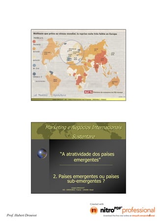 Prof. Hubert Drouvot 4
Hubert DROUVOT - IAE – Institut d’Administration des Entreprises - GRENOBLE - FRANCE
Marketing e NegMarketing e Negóócios Internacionaiscios Internacionais
SustentareSustentare
“A atratividade dos países
emergentes”
Hubert DROUVOT
IAE - GRENOBLE France - UNAMA Brasil
2. Países emergentes ou países
sub-emergentes ?
 