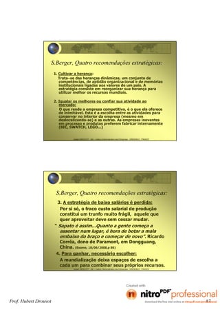 Hubert DROUVOT - IAE – Institut d’Administration des Entreprises - GRENOBLE - FRANCE
S.Berger, Quatro recomendações estratégicas:
1. Cultivar a herança:
Trata–se das heranças dinâmicas, um conjunto de
competências, de aptidão organizacional e de memórias
institucionais ligadas aos valores de um pais. A
estratégia consiste em reorganizar sua herança para
utilizar melhor os recursos mundiais.
2. Igualar os melhores ou confiar sua atividade ao
mercado:
O que rende a empresa competitiva, é o que ela oferece
de inimitável. Esta é a escolha entre as atividades para
conservar no interior da empresa (mesmo em
deslocalizando-se) e as outras. As empresas inovantes
em processo e produtos preferem fabricar internamente
(BIC, SWATCH, LEGO...)
Hubert DROUVOT - IAE – Institut d’Administration des Entreprises - GRENOBLE - FRANCE
S.Berger, Quatro recomendações estratégicas:
3. A estratégia de baixo salários é perdida:
Por si só, o fraco custo salarial de produção
constitui um trunfo muito frágil, aquele que
quer aproveitar deve sem cessar mudar.
“ Sapato é assim...Quanto a gente começa a
assentar num lugar, é hora de botar a mala
embaixo do braço e começar de novo”. Ricardo
Corrêa, dono de Paramont, em Dongguang,
China. (Exame, 18/06/2008,p 86)
4. Para ganhar, necessário escolher:
A mundialização deixa espaços de escolha a
cada um para combinar seus próprios recursos.
Prof. Hubert Drouvot 87
 