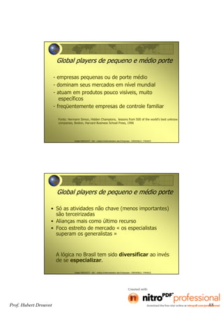 Hubert DROUVOT - IAE – Institut d’Administration des Entreprises - GRENOBLE - FRANCE
Global players de pequeno e médio porte
- empresas pequenas ou de porte médio
- dominam seus mercados em nível mundial
- atuam em produtos pouco visíveis, muito
específicos
- freqüentemente empresas de controle familiar
Fonte: Hermann Simon, Hidden Champions, lessons from 500 of the world’s best unknow
companies, Boston, Harvard Business School Press, 1996
Hubert DROUVOT - IAE – Institut d’Administration des Entreprises - GRENOBLE - FRANCE
Global players de pequeno e médio porte
• Só as atividades não chave (menos importantes)
são terceirizadas
• Alianças mais como último recurso
• Foco estreito de mercado « os especialistas
superam os generalistas »
A lógica no Brasil tem sido diversificar ao invés
de se especializar.
Prof. Hubert Drouvot 88
 