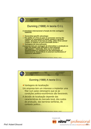 Hubert DROUVOT - IAE – Institut d’Administration des Entreprises - GRENOBLE - FRANCE
Dunning (1988) A teoria O.I.L
A estratégia internacional e função de três vantagens
relativos:
Ownership-specific advantage:
« The ability of a firm to gain an economic rent by the
creation or acquisition of assets, goods or services,
which , because of barriers to entry, other firms cannot
create, or acquire on such favorable terms »
Vantagens de internalização:
A empresa tem um vantagem de internalizar a produção ao
lugar de confiar este atitivade à uma empresa
estrangeira: « Basically, they are to avoid the
disadvantages or capitalize on the advantages of
distorsions or disequilibria in external mechanisms of
ressource allocation »
Hubert DROUVOT - IAE – Institut d’Administration des Entreprises - GRENOBLE - FRANCE
Dunning (1988) A teoria O.I.L
Vantagens de localização:
Um empresa tem um interesso a implantar uma
filial num paise estrangeiro que se as
condições politico-econômicos são favoraveis.
A decisão de localização depende das
caracteristicas do mercado local, dos custos
de produção, das barrieras tarifarias, do
contexto politico…
Prof. Hubert Drouvot 93
 