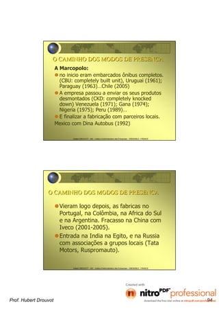 Hubert DROUVOT - IAE – Institut d’Administration des Entreprises - GRENOBLE - FRANCE
O CAMINHO DOS MODOS DE PRESENCAO CAMINHO DOS MODOS DE PRESENCA
A Marcopolo:
no inicio eram embarcados ônibus completos.
(CBU: completely built unit), Uruguai (1961);
Paraguay (1963)…Chile (2005)
A empresa passou a enviar os seus produtos
desmontados (CKD: completely knocked
down) Venezuela (1971); Gana (1974);
Nigeria (1975); Peru (1989)…
E finalizar a fabricação com parceiros locais.
Mexico com Dina Autobus (1992)
Hubert DROUVOT - IAE – Institut d’Administration des Entreprises - GRENOBLE - FRANCE
O CAMINHO DOS MODOS DE PRESENCAO CAMINHO DOS MODOS DE PRESENCA
Vieram logo depois, as fabricas no
Portugal, na Colômbia, na Africa do Sul
e na Argentina. Fracasso na China com
Iveco (2001-2005).
Entrada na India na Egito, e na Russia
com associações a grupos locais (Tata
Motors, Ruspromauto).
Prof. Hubert Drouvot 94
 
