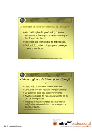 Hubert DROUVOT - IAE – Institut d’Administration des Entreprises - GRENOBLE - FRANCE
A estratA estratéégia de internacionalizagia de internacionalizaçção de Marcopoloão de Marcopolo
Verticalização da produção, contrôle
acionario sobre algumas empresas que
lhe fornecem itens.
Proteção da tecnologia de fabricação.
O dominio da tecnologia para proteger
o seu know-how.
Hubert DROUVOT - IAE – Institut d’Administration des Entreprises - GRENOBLE - FRANCE
O ônibus global da Marcopolo: Geração
7
Peso até 10 % menor que os similares
Consumo 5 % em relação à versão anterior
30 patentes para seu desenvolvimento
Nivel de emissão de ruidos equivalente ao de
um carro de passeio
Modelos robustos capazes de satisfazer as
exigências ambientalistas e tecnologicas de
qualquer paise.
Fonte: Dinheiro, 19/08/2009
Prof. Hubert Drouvot 95
 