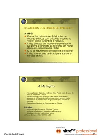 Hubert DROUVOT - IAE – Institut d’Administration des Entreprises - GRENOBLE - FRANCE
O CAMINHO DOS MODOS DE PRESENCAO CAMINHO DOS MODOS DE PRESENCA
A WEG:
E uma das três maiores fabricantes de
motores elétricos com unidades proprias no
Mexico, China, Argentina e Portugal.
A Weg adoptou um modelo de globalizaçao
que prevê a conquista de liderança em nichos
altamente especializados (BCG)
40 % do faturamento procederem do exterior
A Weg nao exporta do Brasil para atender o
mercado chinês.
Hubert DROUVOT - IAE – Institut d’Administration des Entreprises - GRENOBLE - FRANCE
A Metalfrio
Fabricação com 2 plantas no Brasil (São Paulo, Mato Grosso do
Sul) um projeto na Turquia.
Metalfrio comprou na Dinamarca a Caravell, marca bem
reputada de refrigeração da Europa e criou a terceira maior
empresa do mundo no ramo de geladeiras para bebidas e
sorvetes.
Caravell tem fábricas na Dinamarca e na Rússia
Estratégia
produtos mais simples na Rússia e Turquia.
produtos sofisticados e pesquisa na Dinamarca.
Brasil para fornece na América latina
(*) Fonte: Dinheiro n°461, 19/07/06, p.53.
Prof. Hubert Drouvot 96
 