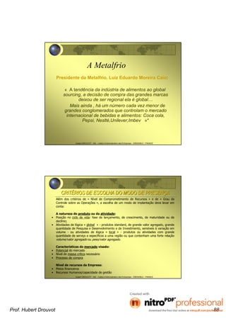 Hubert DROUVOT - IAE – Institut d’Administration des Entreprises - GRENOBLE - FRANCE
A Metalfrio
Presidente da Metalfrio, Luiz Eduardo Moreira Caio:
« A tendência da indústria de alimentos ao global
sourcing, a decisão de compra das grandes marcas
deixou de ser regional ela é global…
Mais ainda , há um número cada vez menor de
grandes conglomerados que controlam o mercado
internacional de bebidas e alimentos: Coca cola,
Pepsi, Neslté,Unilever,Imbev »*
Hubert DROUVOT - IAE – Institut d’Administration des Entreprises - GRENOBLE - FRANCE
CRITCRITÉÉRIOS DE ESCOLHA DO MODO DE PRESENRIOS DE ESCOLHA DO MODO DE PRESENÇÇAA
Além dos critérios de « Nível de Comprometimento de Recursos » e de « Grau de
Controle sobre as Operações », a escolha de um modo de implantação deve levar em
conta:
A natureza do produto ou da atividade:
• Posição no ciclo de vida: fase de lançamento, de crescimento, de maturidade ou de
declínio;
• Atividades de lógica « global » - produtos standard, de grande valor agregado, grande
quantidade de Pesquisa e Desenvolvimento e de Investimento, sensíveis à variação em
volume - ou atividades de lógica « local » - produtos ou atividades com grande
quantidade de serviço e específicos a uma região ou que contenham uma forte relação
volume/valor agregado ou peso/valor agregado.
Características do mercado visado:
• Potencial do mercado
• Nível de massa crítica necessário
• Processo de compra
Nível de recursos da Empresa:
• Meios financeiros
• Recursos Humanos/capacidade de gestão
Prof. Hubert Drouvot 88
 