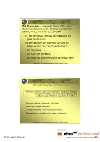 Hubert DROUVOT - IAE – Institut d’Administration des Entreprises - GRENOBLE - FRANCE
Hill, Hwang, Kim, « An eclectic theory of the choice
of international entry mode » Strategic Management
Journal, vol 11, n°2, p.117-128, fev 1990.
Têm diversas formas de ingressar no
pais de destino.
Estas formas de entrada variam de
baixo a alto de comprometimento:
- de recursos
- de nivel de contrôle
- de risco de disseminação do know how.
Hubert DROUVOT - IAE – Institut d’Administration des Entreprises - GRENOBLE - FRANCE
• Serviços: hotelaria, restaurantes (fast-food).
• Distribuição: Phildar, Benneton, …
• A franquia industrial é rara: Yoplait (cooperativa).
• Necessidade de controle rigoroso sobre o franqueado.
TIPOS DE FRANQUIA INTERNACIONALTIPOS DE FRANQUIA INTERNACIONAL
Franquia: acordo no qual o franqueador da ao franqueado o direito
de uso do conceito do negócio e a marca registrada do
produto/serviço em troca do pagamento de royalties.
Prof. Hubert Drouvot 98
 