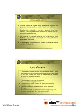 Hubert DROUVOT - IAE – Institut d’Administration des Entreprises - GRENOBLE - FRANCE
ACORDOS DE LICENACORDOS DE LICENÇÇAA
• Licença: direito de fabricar e/ou comercializar produtos ou
processos correspondentes a uma tecnologia bem definida.
• Seguidamente associada à marcas e patentes (mas nem
sempre), a tecnologia é também integrada aos planos, manuais,
procedimentos e know-how.
• Risco de ver o licenciado tornar-se um concorrente (Yutani-
Poclain) e risco (inverso) do licenciado com baixa performance
« fechar seu mercado ».
• Licenciamento: Alpargatas produz sapatos ou tênis de marcas
mundiais (Timberland…)
Hubert DROUVOT - IAE – Institut d’Administration des Entreprises - GRENOBLE - FRANCE
Joint Venture
• Modelo para entrar em novos mercados;
• Não é um casamento para sempre;
• Ela alavanca até chegar o ponto em que os interesses não
coincidam mais;
• Depois de um tempo, os interesses dos sócios começam a
divergir;
• Abre a possibilidade de se transformar em uma presença com
cento por cento própria para uma das empresas.
A empresa estrangeira concorda em compartilhar capital e outros
recursos com outros sócios para estabelecer uma nova entidade
no país-alvo (divisão dos riscos e combinação de diferentes
pontos fortes da cadeia de valor).
Prof. Hubert Drouvot 99
 