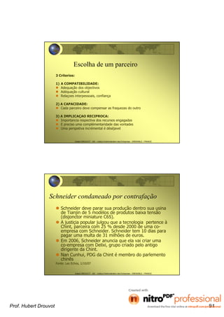 Hubert DROUVOT - IAE – Institut d’Administration des Entreprises - GRENOBLE - FRANCE
Escolha de um parceiro
3 Criterios:
1) A COMPATIBILIDADE:
Adequação dos objectivos
Adéquação cultural
Relaçoes interpessoais, confiança
2) A CAPACIDADE:
Cada parceiro deve compensar as fraquezas do outro
3) A IMPLICAÇAO RECIPROCA:
Importancia respectiva dos recursos engagadas
E preciso uma complémentaridade das vontades
Uma perspetiva incrémental é déséjavel
Hubert DROUVOT - IAE – Institut d’Administration des Entreprises - GRENOBLE - FRANCE
Schneider condaneado por contrafação
Schneider deve parar sua produção dentro sua usina
de Tianjin de 5 modèlos de produtos baixa tensão
(disjonctor miniature C65).
A justiçia popular julgou que a tecnologia pertence à
Chint, parceira com 25 % desde 2000 de uma co-
empresa com Schneider. Schneider tem 10 dias para
pagar uma multa de 31 milhões de euros.
Em 2006, Schneider anuncia que ela vai criar uma
co-empresa com Delixi, grupo criado pelo antigo
dirigente da Chint.
Nan Cunhui, PDG da Chint é membro do parlemento
chinês
Fonte: Les Echos, 1/10/07
Prof. Hubert Drouvot 91
 