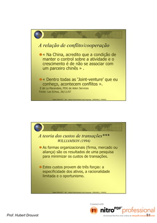 Hubert DROUVOT - IAE – Institut d’Administration des Entreprises - GRENOBLE - FRANCE
A relação de conflito/cooperação
« Na China, acredito que a condição de
manter o control sobre a atividade e o
crescimento é de não se associar com
um parceiro chinês » .
« Dentro todas as ‘Joint-venture’ que eu
conheço, acontecem conflitos ».
E de La Marandais, PDG de Aden Services
Fonte: Les Echos, 26/11/07
Hubert DROUVOT - IAE – Institut d’Administration des Entreprises - GRENOBLE - FRANCE
A teoria dos custos de transações***
WILLIAMSON (1994)
As formas organizacionais (firma, mercado ou
aliança) são os resultados de uma pesquisa
para minimizar os custos de transações.
Estes custos provem de três forças: a
especificidade dos ativos, a racionalidade
limitada e o oportunismo.
Prof. Hubert Drouvot 91
 