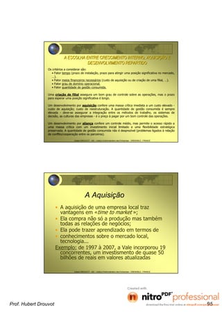Hubert DROUVOT - IAE – Institut d’Administration des Entreprises - GRENOBLE - FRANCE
A ESCOLHA ENTRE CRESCIMENTO INTERNO, AQUISIA ESCOLHA ENTRE CRESCIMENTO INTERNO, AQUISIÇÇÃO EÃO E
DESENVOLVIMENTO REPARTIDODESENVOLVIMENTO REPARTIDO
Os critérios a considerar são:
• Fator tempo (prazo de instalação, prazo para atingir uma posição significativa no mercado,
…).
• Fator meios financeiros necessários (custo de aquisição ou de criação de uma filial, …).
• Fator grau de domínio operacional.
• Fator quantidade de gestão consumida.
Uma criação de filial assegura um bom grau de controle sobre as operações, mas o prazo
para esperar uma posição significativa é longo.
Um desenvolvimento por aquisição confere uma massa crítica imediata a um custo elevado -
custo de aquisição; custo de reestruturação. A quantidade de gestão consumida é sempre
elevada - deve-se assegurar a integração entre os métodos de trabalho, os sistemas de
decisão, as culturas das empresas - é o preço à pagar por um bom controle das operações.
Um desenvolvimento por aliança confere um controle médio, mas permite o acesso rápido a
uma massa crítica com um investimento inicial limitado e uma flexibilidade estratégica
preservada. A quantidade de gestão consumida não é desprezível (problemas ligados à relação
de conflito/cooperação entre os parceiros).
Hubert DROUVOT - IAE – Institut d’Administration des Entreprises - GRENOBLE - FRANCE
A Aquisição
• A aquisição de uma empresa local traz
vantagens em «time to market »;
• Ela compra não só a produção mas também
todas as relações de negócios;
• Ela pode trazer aprendizado em termos de
• conhecimentos sobre o mercado local,
tecnologia...
Exemplo: de 1997 à 2007, a Vale incorporou 19
concorrentes, um investismento de quase 50
bilhões de reais em valores atualizadas
Prof. Hubert Drouvot 95
 