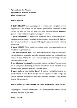 9
Apresentação dos Alunos.
Apresentação do Plano de Ensino.
Vídeo motivacional.
1 INTEGRAÇÃO
O QUE É CÉLULA? É um grupo pequeno de pessoas, com o propósito comum
de glorificar a Deus, edificar uns aos outros e ganhar almas para Cristo, que se
reúnem de casa em casa em dias e horários pré-determinados. Degraus:
ganhar, consolidar treinar (capacitar), discipular, e enviar.
O que é o modelo M12? Baseado no modelo de Jesus, a visão celular M12,
trabalha com a conquista e o cuidado de discípulos em números de 12. Cada um
deve ter um discipulador, ou seja, ser 12 de alguém, e sucessivamente cuidar de
12 pessoas.
O que é EBGET? É uma escola de estudos bíblico e de capacitação com a
missão de equipar os salvos.
O que é encontro com Deus? É um tempo dedicado para reflexão e meditação
nas verdades do evangelho que são propostas através de ministrações da
Palavra de Deus. O Encontro é um poderoso impacto de transformação na vida
de quem passa por ele.
O que é batismo em águas? A expressão "batismo nas águas" remete para o
ato de uma pessoa declarar publicamente a sua fé em Jesus, indicando a sua
vontade de ser obediente a Deus durante a sua vida.
O que é batismo com Espirito Santo? O batismo no Espírito Santo é um
acontecimento na vida de um cristão em que a pessoa recebe a unção do
Espírito Santo e é equipada com dons que o permitem dar glória a Deus através
de uma vida abundante.
2 DESCRIÇÃO DOS PRINCÍPIOS E VALORES NORTEADORES DA EBGET
Os princípios e valores que nortearão a EBGET são adaptados e baseados nos
valores e princípios da Iget sede.
NOSSA VISÃO
 
