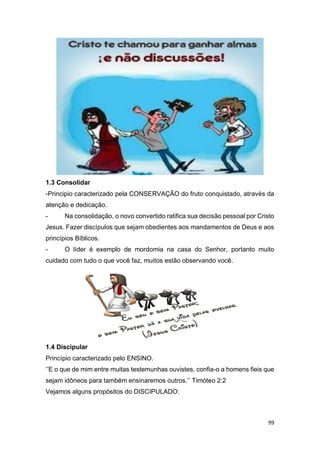 99
1.3 Consolidar
-Principio caracterizado pela CONSERVAÇÃO do fruto conquistado, através da
atenção e dedicação.
- Na consolidação, o novo convertido ratifica sua decisão pessoal por Cristo
Jesus. Fazer discípulos que sejam obedientes aos mandamentos de Deus e aos
princípios Bíblicos.
- O líder é exemplo de mordomia na casa do Senhor, portanto muito
cuidado com tudo o que você faz, muitos estão observando você.
1.4 Discipular
Princípio caracterizado pelo ENSINO.
‘’E o que de mim entre muitas testemunhas ouvistes, confia-o a homens fieis que
sejam idôneos para também ensinaremos outros.’’ Timóteo 2:2
Vejamos alguns propósitos do DISCIPULADO:
 