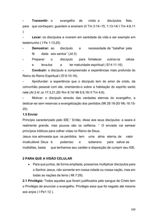 100
- Transmitir: o evangelho de cristo a discípulos fieis,
para que conheçam, guardem e ensinem (II Tm 3:14–15; 1:13-14/ I Tm 4:6,11
)
- Levar: os discípulos a viverem em santidade de vida e ser exemplo em
testemunho ( I Pe 1:13,25)
- Demostrar: ao discípulo a necessidade de ‘’batalhar pela
fé dada aos santos’’ (Jd 3)
- Preparar: o discípulo para fortalecer outros na célula
e leva-los a ter maturidade espiritual ( Ef 4:11-16)
- Conduzir: o discípulo a compreensão e experiências mais profunda do
Reino do Reino Espiritual ( Ef 6:10-18).
- Aprofundar: a experiência que o discípulo tem do amor de cristo, da
comunhão pessoal com ele, orientando-o sobre a habitação do espirito santo
nele (At 2:4/ Jo 17:3,21,26/ Rm 8:14/ Mt 6:9,16/ II Tm 4:8).
- Motivar: o discipulo através das verdades eternas do evangelho, a
dedicar-se sem reservas a evangelização dos perdidos (Mt 28:18-20/ Mc 16:15-
20).
1.5 Enviar
Princípio caracterizado pelo IDE.‘’ Então, disse aos seus discípulos: a seara é
realmente grande, mas poucos são os ceifeiros. ‘’ O enviado vai semear
princípios bíblicos para colher vidas no Reino de Deus.
Jesus nos admoesta que os perdidos tem uma alma eterna, de valor
incalculável. Deus é poderoso e soberano para salvar as
multidões, basta que tenhamos seu caráter e disposição de cumprir seu IDE.
2 PARA QUE A VISÃO CELULAR
 Para que juntos, de forma ampliada, possamos multiplicar discípulos para
o Senhor Jesus, não somente em nossa cidade ou nossa nação, mas em
todas as nações da terra ( Mt 7:29).
2.1 Privilégio: Todos aqueles que foram justificados pelo sangue de Cristo tem
o Privilégio de anunciar o evangelho. Privilégio esse que foi negado até mesmo
aos anjos ( I Pe1:12 ).
 