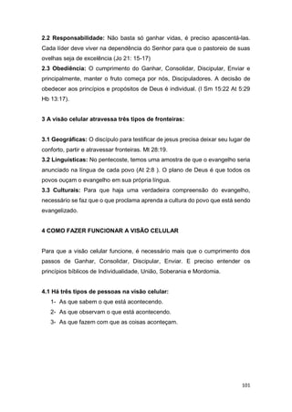 101
2.2 Responsabilidade: Não basta só ganhar vidas, é preciso apascentá-las.
Cada líder deve viver na dependência do Senhor para que o pastoreio de suas
ovelhas seja de excelência (Jo 21: 15-17)
2.3 Obediência: O cumprimento do Ganhar, Consolidar, Discipular, Enviar e
principalmente, manter o fruto começa por nós, Discipuladores. A decisão de
obedecer aos princípios e propósitos de Deus é individual. (I Sm 15:22 At 5:29
Hb 13:17).
3 A visão celular atravessa três tipos de fronteiras:
3.1 Geográficas: O discípulo para testificar de jesus precisa deixar seu lugar de
conforto, partir e atravessar fronteiras. Mt 28:19.
3.2 Linguísticas: No pentecoste, temos uma amostra de que o evangelho seria
anunciado na língua de cada povo (At 2:8 ). O plano de Deus é que todos os
povos ouçam o evangelho em sua própria língua.
3.3 Culturais: Para que haja uma verdadeira compreensão do evangelho,
necessário se faz que o que proclama aprenda a cultura do povo que está sendo
evangelizado.
4 COMO FAZER FUNCIONAR A VISÃO CELULAR
Para que a visão celular funcione, é necessário mais que o cumprimento dos
passos de Ganhar, Consolidar, Discipular, Enviar. E preciso entender os
princípios bíblicos de Individualidade, União, Soberania e Mordomia.
4.1 Há três tipos de pessoas na visão celular:
1- As que sabem o que está acontecendo.
2- As que observam o que está acontecendo.
3- As que fazem com que as coisas aconteçam.
 