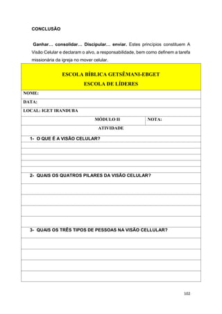 102
CONCLUSÃO
Ganhar… consolidar… Discipular… enviar. Estes princípios constituem A
Visão Celular e declaram o alvo, a responsabilidade, bem como definem a tarefa
missionária da igreja no mover celular.
ESCOLA BÍBLICA GETSÊMANI-EBGET
ESCOLA DE LÍDERES
NOME:
DATA:
LOCAL: IGET IRANDUBA
MÓDULO II NOTA:
ATIVIDADE
1- O QUE É A VISÃO CELULAR?
2- QUAIS OS QUATROS PILARES DA VISÃO CELULAR?
3- QUAIS OS TRÊS TIPOS DE PESSOAS NA VISÃO CELLULAR?
 
