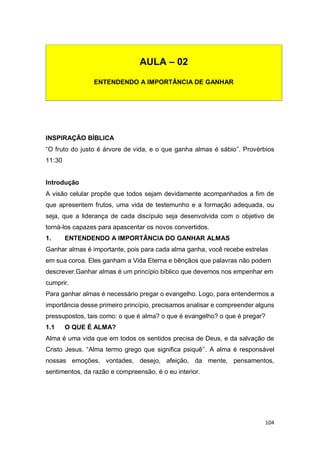 104
INSPIRAÇÃO BÍBLICA
“O fruto do justo é árvore de vida, e o que ganha almas é sábio”. Provérbios
11:30
Introdução
A visão celular propõe que todos sejam devidamente acompanhados a fim de
que apresentem frutos, uma vida de testemunho e a formação adequada, ou
seja, que a liderança de cada discípulo seja desenvolvida com o objetivo de
torná-los capazes para apascentar os novos convertidos.
1. ENTENDENDO A IMPORTÂNCIA DO GANHAR ALMAS
Ganhar almas é importante, pois para cada alma ganha, você recebe estrelas
em sua coroa. Eles ganham a Vida Eterna e bênçãos que palavras não podem
descrever.Ganhar almas é um princípio bíblico que devemos nos empenhar em
cumprir.
Para ganhar almas é necessário pregar o evangelho. Logo, para entendermos a
importância desse primeiro princípio, precisamos analisar e compreender alguns
pressupostos, tais como: o que é alma? o que é evangelho? o que é pregar?
1.1 O QUE É ALMA?
Alma é uma vida que em todos os sentidos precisa de Deus, e da salvação de
Cristo Jesus. “Alma termo grego que significa psiquê’’. A alma é responsável
nossas emoções, vontades, desejo, afeição, da mente, pensamentos,
sentimentos, da razão e compreensão, é o eu interior.
AULA – 02
ENTENDENDO A IMPORTÂNCIA DE GANHAR
 