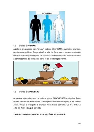 105
1.2 O QUE É PREGAR
A palavra grega usada para ‘’pregar’’ no texto é KERIGMA e quer dizer anunciar,
proclamar ou publicar. Pregar significa falar de Deus para o homem mostrando
que sua vida é importante para Ele. Assim o Espirito santo trará sobre a sua vida
a obra redentora de cristo para salva-lo da condenação eterna.
1.3 O QUE É EVANGELHO
A palavra evangelho vem da palavra grega EUAGGELION e significa Boas
Novas. Jesus é as Boas Novas. O Evangelho nunca mudará porque ele fala de
Jesus. Pregar o evangelho é anunciar Jesus Cristo Salvador. (Jo 1:1; 3:16; Lc
4:18-21; 7:22; 1 Co 2:4; Gl 1:11).
2 ANUNCIANDO O EVANGELHO NAS CÉLULAS HAVERÁ:
 