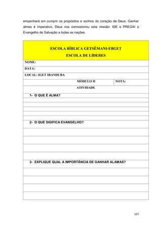 107
empenhará em cumprir os propósitos e sonhos do coração de Deus. Ganhar
almas é imperativo, Deus nos comissionou esta missão: IDE e PREGAI o
Evangelho de Salvação a todas as nações.
ESCOLA BÍBLICA GETSÊMANI-EBGET
ESCOLA DE LÍDERES
NOME:
DATA:
LOCAL: IGET IRANDUBA
MÓDULO II NOTA:
ATIVIDADE
1- O QUE É ALMA?
2- O QUE SIGIFICA EVANGELHO?
3- EXPLIQUE QUAL A IMPORTÂNCIA DE GANHAR ALAMAS?
 