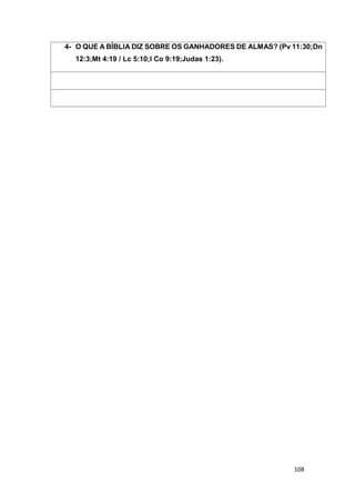 108
4- O QUE A BÍBLIA DIZ SOBRE OS GANHADORES DE ALMAS? (Pv 11:30;Dn
12:3;Mt 4:19 / Lc 5:10;I Co 9:19;Judas 1:23).
 