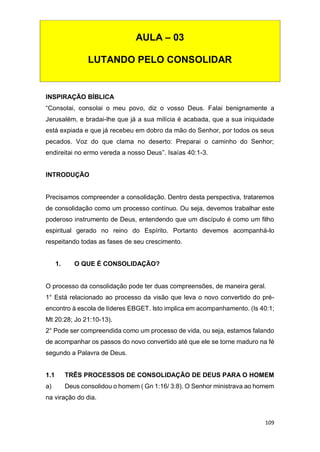 109
INSPIRAÇÃO BÍBLICA
“Consolai, consolai o meu povo, diz o vosso Deus. Falai benignamente a
Jerusalém, e bradai-lhe que já a sua milícia é acabada, que a sua iniquidade
está expiada e que já recebeu em dobro da mão do Senhor, por todos os seus
pecados. Voz do que clama no deserto: Preparai o caminho do Senhor;
endireitai no ermo vereda a nosso Deus”. Isaías 40:1-3.
INTRODUÇÃO
Precisamos compreender a consolidação. Dentro desta perspectiva, trataremos
de consolidação como um processo contínuo. Ou seja, devemos trabalhar este
poderoso instrumento de Deus, entendendo que um discípulo é como um filho
espiritual gerado no reino do Espírito. Portanto devemos acompanhá-lo
respeitando todas as fases de seu crescimento.
1. O QUE É CONSOLIDAÇÃO?
O processo da consolidação pode ter duas compreensões, de maneira geral.
1° Está relacionado ao processo da visão que leva o novo convertido do pré-
encontro à escola de líderes EBGET. Isto implica em acompanhamento. (Is 40:1;
Mt 20:28; Jo 21:10-13).
2° Pode ser compreendida como um processo de vida, ou seja, estamos falando
de acompanhar os passos do novo convertido até que ele se torne maduro na fé
segundo a Palavra de Deus.
1.1 TRÊS PROCESSOS DE CONSOLIDAÇÃO DE DEUS PARA O HOMEM
a) Deus consolidou o homem ( Gn 1:16/ 3:8). O Senhor ministrava ao homem
na viração do dia.
AULA – 03
LUTANDO PELO CONSOLIDAR
 