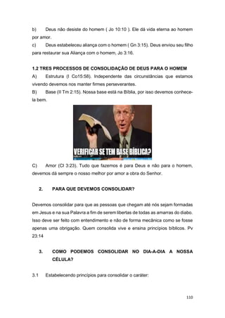 110
b) Deus não desiste do homem ( Jo 10:10 ). Ele dá vida eterna ao homem
por amor.
c) Deus estabeleceu aliança com o homem ( Gn 3:15). Deus enviou seu filho
para restaurar sua Aliança com o homem, Jo 3:16.
1.2 TRES PROCESSOS DE CONSOLIDAÇÃO DE DEUS PARA O HOMEM
A) Estrutura (I Co15:58). Independente das circunstâncias que estamos
vivendo devemos nos manter firmes perseverantes.
B) Base (II Tm 2:15). Nossa base está na Bíblia, por isso devemos conhece-
la bem.
C) Amor (Cl 3:23). Tudo que fazemos é para Deus e não para o homem,
devemos dá sempre o nosso melhor por amor a obra do Senhor.
2. PARA QUE DEVEMOS CONSOLIDAR?
Devemos consolidar para que as pessoas que chegam até nós sejam formadas
em Jesus e na sua Palavra a fim de serem libertas de todas as amarras do diabo.
Isso deve ser feito com entendimento e não de forma mecânica como se fosse
apenas uma obrigação. Quem consolida vive e ensina princípios bíblicos. Pv
23:14
3. COMO PODEMOS CONSOLIDAR NO DIA-A-DIA A NOSSA
CÉLULA?
3.1 Estabelecendo princípios para consolidar o caráter:
 