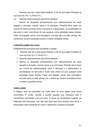 111
- Teremos que dar a elas bases bíblicas, a fim de que sejam firmados na
sua nova Fé ( Pv 1:7; Rm10:17 )
3.2 Gerando relacionamento para firmar alianças
- Ganhar os discipulos primeiramente num relacionamento de muito
respeito e amizade, vivendo Jesus e os princípios. Portanto deve haver um
vínculo de relacionamento entre o discípulo e o discipulador. A consolidação no
dia-a-dia é muito mais eficaz do que qualquer outra estratégia nessa direção.
Fazer uma ligação, enviar uma mensagem, convidar para um café, almoço, etc.
Lembre-se, homem consolida homem e mulher consolida mulher.
4 DISCIPULANDO DIA-A-DIA
Estabelecendo princípios para consolidar o caráter:
 Teremos que dar a elas bases bíblicas, a fim de que sejam firmados na
sua nova Fé ( Pv 1:7; Rm10:17 )
 Gerando relacionamento para firmar alianças
 Ganhar os discípulos primeiramente num relacionamento de muito
respeito e amizade, vivendo Jesus e os princípios. Portanto deve haver
um vínculo de relacionamento entre o discípulo e o discipulador. A
consolidação no dia-a-dia é muito mais eficaz do que qualquer outra
estratégia nessa direção. Fazer uma ligação, enviar uma mensagem,
convidar para um café, almoço, etc. Lembre-se, homem consolida homem
e mulher consolida mulher.
CONCLUSÃO
O objetivo final do consolidar vai muito além de uma classe para novos
convertidos. É cuidar, ensinar e auxiliar aqueles que começam hoje a
maravilhosa caminhada rumo ao trono. É dever do discipulador suportar as
fraquezas dos discípulos, isso não quer dizer que deve encobrir seus erros, o
discipulador deve exorta-los em amor a abandonar a pratica do pecado.
 
