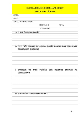 112
ESCOLA BÍBLICA GETSÊMANI-EBGET
ESCOLA DE LÍDERES
NOME:
DATA:
LOCAL: IGET IRANDUBA
MÓDULO II NOTA:
ATIVIDADE
1- O QUE É CONSOLIDAÇÃO?
2- CITE TRÊS FORMAS DE CONSOLIDAÇÃO USADAS POR DEUS PARA
CONSOLIDAR O HOMEM?
3- EXPLIQUE OS TRÊS PILARES QUE DEVEMOS ENSINAR AO
CONSOLIDAR!
4- POR QUÊ DEVEMOS CONSOLIDAR?
 