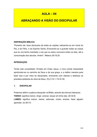 113
INSPIRAÇÃO BÍBLICA
“Portanto ide, fazei discípulos de todas as nações, batizando-os em nome do
Pai, e do Filho, e do Espírito Santo; Ensinando-os a guardar todas as coisas
que eu vos tenho mandado; e eis que eu estou convosco todos os dias, até a
consumação dos séculos. Amém”. Mateus 28:19,20
INTRODUÇÃO
Tendo sido consolidado, firmado em Cristo Jesus, o novo crente necessitará
aprofundar-se no caminho de Deus e de sua graça, e a melhor maneira para
fazer isso é por meio do discipulado, ensinando com clareza e destreza os
preceitos estatutos do reino de Deus. (Fp 3:14 / I Tm 6:19)
1. DISCIPULAR
Podemos definir a palavra discipular na Bíblia, através dos termos hebraicos:
YARAH: significa instruir, dirigir, ensinar, lançar em linha reta. (Sl 32:8)
LAMED: significa instruir, treinar, estimular, incitar, ensinar, fazer alguém
aprender. (Is 48:17)
AULA – 04
ABRAÇANDO A VISÃO DO DISCIPULAR
 