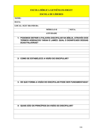 116
ESCOLA BÍBLICA GETSÊMANI-EBGET
ESCOLA DE LÍDERES
NOME:
DATA:
LOCAL: IGET IRANDUBA
MÓDULO II NOTA:
ATIVIDADE
1- PODEMOS DEFINIR A PALAVRA DISCIPULAR NA BÍBLIA, ATRAVÉS DOS
TERMOS HEBRAICOS YARAH E LAMED. QUAL O SIGNIFICADO DESSAS
DUAS PALAVRAS?
2- COMO SE ESTABELECE A VISÃO DO DISCIPULAR?
3- DE QUE FORMA A VISÃO DO DISCIPULAR PODE SER FUNDAMENTADA?
4- QUAIS SÃO OS PRINCÍPIOS DA VISÃO DO DISCIPULAR?
 