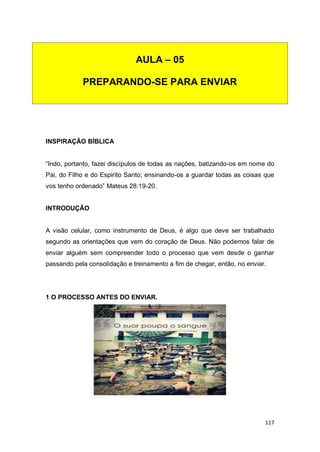 117
INSPIRAÇÃO BÍBLICA
“Indo, portanto, fazei discípulos de todas as nações, batizando-os em nome do
Pai, do Filho e do Espirito Santo; ensinando-os a guardar todas as coisas que
vos tenho ordenado” Mateus 28:19-20.
INTRODUÇÃO
A visão celular, como instrumento de Deus, é algo que deve ser trabalhado
segundo as orientações que vem do coração de Deus. Não podemos falar de
enviar alguém sem compreender todo o processo que vem desde o ganhar
passando pela consolidação e treinamento a fim de chegar, então, no enviar.
1 O PROCESSO ANTES DO ENVIAR.
AULA – 05
PREPARANDO-SE PARA ENVIAR
 
