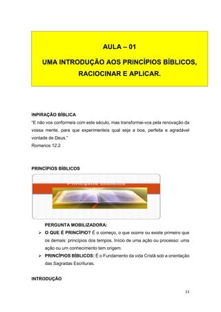 11
INPIRAÇÃO BÍBLICA
“E não vos conformeis com este século, mas transformai-vos pela renovação da
vossa mente, para que experimenteis qual seja a boa, perfeita e agradável
vontade de Deus.”
Romanos 12:2
PRINCÍPIOS BÍBLICOS
PERGUNTA MOBILIZADORA:
 O QUE É PRINCÍPIO? É o começo, o que ocorre ou existe primeiro que
os demais: princípios dos tempos. Início de uma ação ou processo: uma
ação ou um conhecimento tem origem.
 PRINCÍPIOS BÍBLICOS: É o Fundamento da vida Cristã sob a orientação
das Sagradas Escrituras.
INTRODUÇÃO
AULA – 01
UMA INTRODUÇÃO AOS PRINCÍPIOS BÍBLICOS,
RACIOCINAR E APLICAR.
 