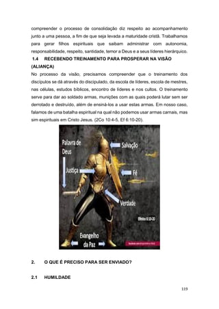 119
compreender o processo de consolidação diz respeito ao acompanhamento
junto a uma pessoa, a fim de que seja levada a maturidade cristã. Trabalhamos
para gerar filhos espirituais que saibam administrar com autonomia,
responsabilidade, respeito, santidade, temor a Deus e a seus líderes hierárquico.
1.4 RECEBENDO TREINAMENTO PARA PROSPERAR NA VISÃO
(ALIANÇA)
No processo da visão, precisamos compreender que o treinamento dos
discípulos se dá através do discipulado, da escola de líderes, escola de mestres,
nas células, estudos bíblicos, encontro de líderes e nos cultos. O treinamento
serve para dar ao soldado armas, munições com as quais poderá lutar sem ser
derrotado e destruído, além de ensiná-los a usar estas armas. Em nosso caso,
falamos de uma batalha espiritual na qual não podemos usar armas carnais, mas
sim espirituais em Cristo Jesus. (2Co 10:4-5, Ef 6:10-20).
2. O QUE É PRECISO PARA SER ENVIADO?
2.1 HUMILDADE
 