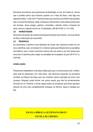 120
Devemos reconhecer que precisamos de libertação e cura. Em Isaías 6, vemos
que o profeta achou que morreria quando viu a face de Deus, mas logo em
seguida bradou " ai de mim!" reconhecendo que precisava ser liberto das paixões
que o mundo lhe oferecia. Após a limpeza e treinamento você estará pronto para
ser enviado. Jesus pregou, ganhou, consolidou, advertiu sobre a limpeza da
alma, treinou e depois enviou os 12 apóstolos. (Mt 28:19-20; Lc 10:1-24).
2.2 HONESTIDADE
Devemos nos portar de maneira transparente diante dos homens, vez que diante
de Deus nada pode ser escondido.
2.3 RENÚNCIA
Ao reconhecer o Senhor como Salvador de nossa vida, devemos andar em um
novo caminhar, pois, em êxodo 3:5, o Senhor pede para Moisés tirar as sandálias
(ministério), pois o nosso caminhar outrora não era santo e por isso temos que
renunciar à natureza para calçar as sandálias do evangelho da paz (Ef 6:15; Lc
9:23-26).
CONCLUSÃO
Precisamos estabelecer uma base sólida para que o enviar possa surtir o efeito,
para qual foi preparado. Em vista disso, não devemos esquecer os princípios
contidos na Palavra de Deus que nos mostram vários exemplos do envio com
sucesso. Ninguém pode formar nos outros aquilo que não foi primeiramente
formado em si. Portanto o enviar segue todos os processos que foram gerados
através de uma vida completamente entregue ao Senhor Jesus e dirigida por
Ele.
ESCOLA BÍBLICA GETSÊMANI-EBGET
ESCOLA DE LÍDERES
 