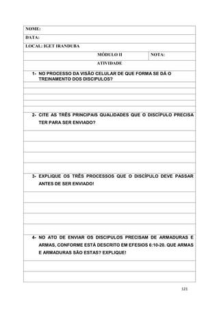 121
NOME:
DATA:
LOCAL: IGET IRANDUBA
MÓDULO II NOTA:
ATIVIDADE
1- NO PROCESSO DA VISÃO CELULAR DE QUE FORMA SE DÁ O
TREINAMENTO DOS DISCIPULOS?
2- CITE AS TRÊS PRINCIPAIS QUALIDADES QUE O DISCÍPULO PRECISA
TER PARA SER ENVIADO?
3- EXPLIQUE OS TRÊS PROCESSOS QUE O DISCÍPULO DEVE PASSAR
ANTES DE SER ENVIADO!
4- NO ATO DE ENVIAR OS DISCIPULOS PRECISAM DE ARMADURAS E
ARMAS, CONFORME ESTÁ DESCRITO EM EFESIOS 6:10-20. QUE ARMAS
E ARMADURAS SÃO ESTAS? EXPLIQUE!
 