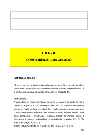 122
INSPIRAÇÃO BÍBLICA
“E perseveravam na doutrina dos apóstolos, na comunhão, no partir do pão e
nas orações...E todos os que criam estavam juntos e tinham tudo em comum...E
o Senhor acrescentava os que iam sendo salvos” Atos 2:42-47.
INTRODUÇÃO
A essa altura de nossa caminhada, devemos ter claramente diante de nós a
realidade de que Deus nos chamou para êxito rumo ao propósito dele, sermos
seu povo, nação santa, povo adquirido e nação sacerdotal preparados para
cumprir plenamente o projeto de Deus em nossas vidas. Ser líder de uma célula
exige consciência e preparação. Propomos analisar de maneira pratica o
funcionamento de uma célula de êxito na Visão Celular no Modelo dos 12.( 1Ts
5:23; 1Tm 2:15; Ef 4:22-24; Ef
4:1-32; 1 Co 6:19; Cl3:17; At 2:42; Rm 8; 1Pe 1:9; 3Jo 2; 1 Pe 5:10).
AULA – 06
COMO LIDERAR UMA CÉLULA?
 
