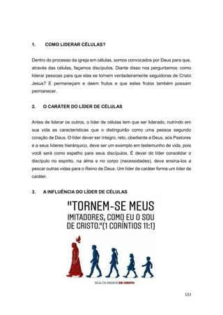 123
1. COMO LIDERAR CÉLULAS?
Dentro do processo da igreja em células, somos convocados por Deus para que,
através das células, façamos discípulos. Diante disso nos perguntamos: como
liderar pessoas para que elas se tornem verdadeiramente seguidoras de Cristo
Jesus? E permaneçam e deem frutos e que estes frutos também possam
permanecer.
2. O CARÁTER DO LÍDER DE CÉLULAS
Antes de liderar os outros, o líder de células tem que ser liderado, nutrindo em
sua vida as características que o distinguirão como uma pessoa segundo
coração de Deus. O líder dever ser íntegro, reto, obediente a Deus, aos Pastores
e a seus líderes hierárquico, deve ser um exemplo em testemunho de vida, pois
você será como espelho para seus discípulos. É dever do líder consolidar o
discípulo no espirito, na alma e no corpo (necessidades), deve ensina-los a
pescar outras vidas para o Reino de Deus. Um líder de caráter forma um líder de
caráter.
3. A INFLUÊNCIA DO LÍDER DE CÉLULAS
 