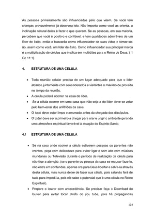 124
As pessoas primeiramente são influenciadas pelo que vêem. Se você tem
crianças provavelmente já observou isto. Não importa como você as orienta, a
inclinação natural delas é fazer o que querem. Se as pessoas, em sua maioria,
percebem que você é positivo e confiável, e tem qualidades admiráveis de um
líder de êxito, então o buscarão como influenciador de suas vidas e tornar-se-
ão, assim como você, um líder de êxito. Como influenciador sua principal marca
é a multiplicação de células que implica em multidões para o Reino de Deus. ( 1
Co 11:1)
4. ESTRUTURA DE UMA CÉLULA
 Toda reunião celular precisa de um lugar adequado para que o líder
alcance juntamente com seus liderados e visitantes o máximo de proveito
no tempo da reunião.
 A célula poderá ocorrer na casa do líder.
 Se a célula ocorrer em uma casa que não seja a do líder deve-se zelar
pelo bem-estar dos anfitriões da casa.
 O local deve estar limpo e arrumado antes da chegada dos discípulos.
 O Líder deve ser o primeiro a chegar para orar e ungir o ambiente gerando
uma atmosfera espiritual favorável à atuação do Espirito Santo.
4.1 ESTRUTURA DE UMA CÉLULA
 Se na casa onde ocorrer a célula estiverem pessoas ou parentes não
crentes, peça com delicadeza para evitar ligar o som alto com músicas
mundanas ou Televisão durante o período de realização da célula para
não tirar a atenção. (se o parente ou pessoa da casa se recusar faze-lo,
não entre em contendas, apenas ore para Deus libertar e salva-la através
desta célula, mas nunca deixe de fazer sua célula, pois satanás fará de
tudo para impedi-la, pois ele sabe o potencial que é uma célula no Reino
Espiritual).
 Prepare o louvor com antecedência. Se precisar faça o Download do
louvor para evitar tocar direto do you tube, pois há propagandas
 