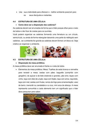 126
 Use sua criatividade para oferecer o melhor ambiente possível para
os seus discípulos e visitantes.
4.4 ESTRUTURA DE UMA CÉLULA
 Como deve ser a disposição das cadeiras?
As cadeiras devem ser arrumadas de forma que o líder possas olhar para o rosto
de todos e não ficar de costas para os ouvintes.
Você poderá organizar as cadeiras formando uma ferradura ou um círculo,
semicírculo, ou ainda de forma retangular deixando uma parte do retângulo sem
cadeiras , se o ambiente for grande as cadeiras devem formar um bloco só. Seja
criativo ao organizar o ambiente.
4.5 ESTRUTURA DE UMA CÉLULA
 Disposição da mesa profética.
A mesa profética deve ser arrumada à frente e a vista de todos.
 Elementos da mesa profética: Mesa; Toalhas de seda branca e vermelha
para revestir a mesa; cestas com pães: baguette (comprido com
gergelim); de açúcar e de leite (redondo e grande), pão sírio; taças com
vinho, taça com óleo de unção, taça com feijão, taça com arroz, taça leite,
taça com mel; cestas com frutas; ramos de trigo para ornamentação; vaso
de barro; menoráh ou candelabro e a cruz, mini arca da aliança. A mesa
representa comunhão e cada elemento tem um significado que o líder
deve pesquisar para saber.
 