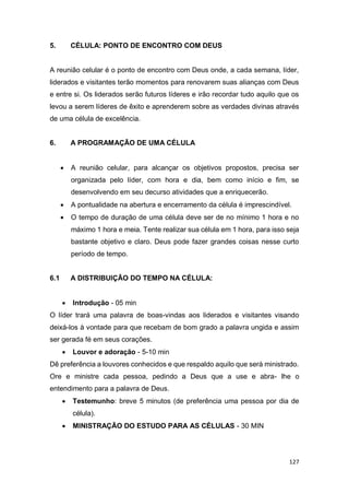 127
5. CÉLULA: PONTO DE ENCONTRO COM DEUS
A reunião celular é o ponto de encontro com Deus onde, a cada semana, líder,
liderados e visitantes terão momentos para renovarem suas alianças com Deus
e entre si. Os liderados serão futuros líderes e irão recordar tudo aquilo que os
levou a serem líderes de êxito e aprenderem sobre as verdades divinas através
de uma célula de excelência.
6. A PROGRAMAÇÃO DE UMA CÉLULA
 A reunião celular, para alcançar os objetivos propostos, precisa ser
organizada pelo líder, com hora e dia, bem como início e fim, se
desenvolvendo em seu decurso atividades que a enriquecerão.
 A pontualidade na abertura e encerramento da célula é imprescindível.
 O tempo de duração de uma célula deve ser de no mínimo 1 hora e no
máximo 1 hora e meia. Tente realizar sua célula em 1 hora, para isso seja
bastante objetivo e claro. Deus pode fazer grandes coisas nesse curto
período de tempo.
6.1 A DISTRIBUIÇÃO DO TEMPO NA CÉLULA:
 Introdução - 05 min
O líder trará uma palavra de boas-vindas aos liderados e visitantes visando
deixá-los à vontade para que recebam de bom grado a palavra ungida e assim
ser gerada fé em seus corações.
 Louvor e adoração - 5-10 min
Dê preferência a louvores conhecidos e que respaldo aquilo que será ministrado.
Ore e ministre cada pessoa, pedindo a Deus que a use e abra- lhe o
entendimento para a palavra de Deus.
 Testemunho: breve 5 minutos (de preferência uma pessoa por dia de
célula).
 MINISTRAÇÃO DO ESTUDO PARA AS CÉLULAS - 30 MIN
 