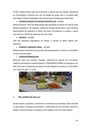 128
O líder modelo estará apto para ministrar o estudo para as células, estudando
as ministrações e ensinos que vêm do púlpito da igreja, isto é, do pastor líder
das células. Estas ministrações são previamente enviadas para cada líder.
 CONSOLIDAÇÃO DE NOVOS DISCÍPULOS - 05 MIN
Nesse momento, deve ser feita oração pela aplicação do estudo na vida de cada
pessoa presente e, em seguida, oração de entrega dando assim, aos visitantes
oportunidade de ingressar no Reino de Deus convidando-o a aceitar a Jesus
como Único e Suficiente Salvador de suas vidas.
 OFERTA - 05 MIN
Fale aos liderados importância de ofertar. E jamais os deixe ofertar sem
propósito.
 AVISOS E ORAÇÃO FINAL - 05 MIN
Esteja sempre informado de tudo que está acontecendo na visão e no ministério
do qual você faz parte.
 CONFRATERNIZAÇÃO
Momento para que possam interagir, relacionar-se através de comunhão,
celebrar aniversários e eventos festivos. COMUNHÃO A Bíblia nos assegura, em
atos 2:42, que os discípulos de Jesus em tudo estavam reunidos na "comunhão"
e no "partir do pão". Lc 6:38.
7. RELATÓRIO DE CÉLULA
Auxilia líderes e pastores a manterem o controle de suas células. Deve ser feito
a cada célula e entregue aos pastores. Juntamente com as primícias, dízimos e
ofertas. Preencha todos os espaços com cuidado e de forma bem legível.
 
