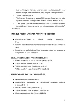 12
 Viver por Princípios Bíblicos é a maneira mais perfeita que alguém pode
ter para alcançar uma vida cheia de graça, alegria, satisfação e vitória.
 O que é Princípio Bíblico
 Princípio vem da palavra no grego ARKÊ que significa origem de tudo,
aquilo de onde uma causa procede. Verdade primeira (Mateus 07:24)
 “Todo aquele, pois, que ouve estas minhas PALAVRAS e as pratica será
comparado a um homem prudente que edificou sua casa sobre a rocha”.
Mateus 07:24.
1 POR QUE PRECISO VIVER POR PRINCÍPIOS O BÍBLICOS?
 Precisamos conhecer a história original escrita por
Deus
 Para nos respaldares no cumprimento das promessas de Deus em nossas
vidas.
 Para vivermos a plenitude de Deus para nossa vida e nos assegurar o
cumprimento de Suas promessas.
2 CARACTERÍSTICAS DOS PRINCÍPIOS BÍBLICOS
 Válidos para todos os que os praticam (Mateus 07:24)
 Válidos em todo o tempo (Marcos 13:31)
 Válidos em todos Lugar (Deuteronômio 28:03)
 Válidos para todo procedimento (II Timóteo 3:16)
3 RESULTADO DE UMA VIDA POR PRINCÍPIOS
 Mente Renovada (Romanos 12:2).
 Discernimento (capacidade de compreender situações) espiritual
(Hebreus 5:13-14).
 Fluir do Espírito Santo (João 14:15-17).
 Vida ajustada em todas as áreas. ( Salmos 1:1-3).
 Mudança de estilo de vida. (1Pedro 1:22-23).
 