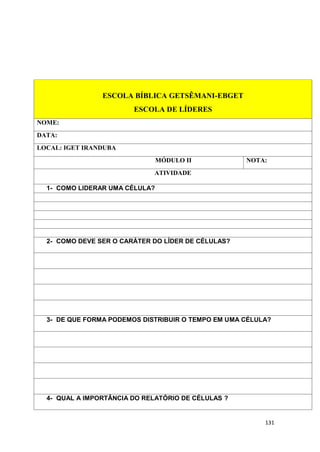 131
ESCOLA BÍBLICA GETSÊMANI-EBGET
ESCOLA DE LÍDERES
NOME:
DATA:
LOCAL: IGET IRANDUBA
MÓDULO II NOTA:
ATIVIDADE
1- COMO LIDERAR UMA CÉLULA?
2- COMO DEVE SER O CARÁTER DO LÍDER DE CÉLULAS?
3- DE QUE FORMA PODEMOS DISTRIBUIR O TEMPO EM UMA CÉLULA?
4- QUAL A IMPORTÂNCIA DO RELATÓRIO DE CÉLULAS ?
 