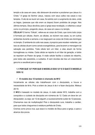 133
templo e de casa em casa, não deixavam de ensinar e proclamar que Jesus é o
Cristo.” A igreja do Senhor Jesus, nasceu com seus cultos nas casas e nos
templos. O ato de se reunir em casa, foi extinto com o surgimento do clero, onde
os leigos, (pessoas que não eram os bispos) foram proibidos de pregar. Nos
últimos tempos, Deus devolveu para a igreja essa revelação, e voltamos a atuar
como no princípio, pregando Jesus, de casa em casa e no templo.
CÉLULA? O termo “Célula”, refere-se ao corpo de Cristo, que como todo corpo
é formado por células. Assim, as células, se reúnem nas casas, ou em outros
ambientes durante a semana, e se reagrupam ao corpo de Cristo aos domingos
no templo. O ambiente do culto nas casas, é propício para receber visitantes, por
isso as células atuam como canais evangelísticos, para levarem a mensagem da
salvação aos perdidos. Toda célula tem um líder, e elas atuam de forma
homogêneas ou mistas. Cada célula se reporta à um líder de geração, e todos
se reportam ao Pastor da igreja. A visão celular facilita o cuidado do rebanho,
pois todos são assistidos, e cuidados. E sem dúvidas ela traz um crescimento
genuíno e saudável para a igreja.
1.1 POR QUE 12? POR QUE O MODELO DOS 12? E O QUE É O MODELO
DOS 12
 O modelo dos 12 também é chamado de M12
Inicialmente as células não trabalhavam com o discipulado, e houve a
necessidade de tê-lo. Pois a ordem de Jesus é de ir e fazer discípulos. Mateus
28:19.
O M12 é baseado no modelo de Jesus. A visão celular M12, trabalha com a
conquista e o cuidado de discípulos em números de 12. Cada um deve ter um
discipulador, ou seja, ser 12 de alguém, e sucessivamente cuidar de 12 pessoas.
Chamamos isso de multiplicação! Pois o discipulado cura, trabalha o caráter,
para que todos cheguemos à estatura perfeita de Cristo.
Cremos como prova viva, que esse é o modelo de Deus para a igreja, e para o
alcance dos povos.
 