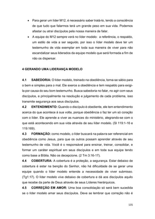 135
 Para gerar um líder M12, é necessário saber tratá-lo, tendo a consciência
de que tudo que falarmos terá um grande peso em sua vida. Podemos
afastar ou atraí discípulos pela nossa maneira de falar.
 A equipe do M12 sempre verá no líder modelo: a referência, o respaldo,
um estilo de vida a ser seguido, por isso o líder modelo deve ter um
testemunho de vida exemplar em toda sua maneira de viver para não
escandalizar seus liderados da equipe modelo que será formada a fim de
não os dispersar.
4 GERANDO UMA LIDERANÇA MODELO
4.1 SABEDORIA: O líder modelo, treinado na obediência, torna-se sábio para
o bem e simples para o mal. Ele exerce a obediência e tem respaldo para exigi-
la por causa do seu bom testemunho. Busca sabedoria no falar, no agir com seus
discípulos, e principalmente na resolução e julgamento de cada problema, isso
transmite segurança aos seus discípulos.
4.2 ENTENDIMENTO: Quando o discípulo é obediente, ele tem entendimento
acerca do que acontece à sua volta, porque obediência o faz ter um só coração
com o líder. Ele aprende a viver as nuances do ministério, alegrando-se com o
que está acontecendo em sua vida através de seu líder modelo. (Sl 119:1-16 e
119:169).
4.3 FORMAÇÃO: como modelo, o líder buscará na palavra ser referencial em
obediência como Jesus, para que os outros possam aprender através de seu
testemunho de vida. Você é o responsável para ensinar, treinar, consolidar, e
formar um caráter espiritual em seus discípulos e em toda sua equipe tendo
como base a Bíblia. Não os decepcione. (2 Tm 3:16-17).
4.4 COBERTURA: A cobertura é a proteção, a segurança. Estar debaixo de
cobertura é estar na benção do Senhor, não há dificuldade de se gerar uma
equipe quando o líder modelo entende a necessidade de viver submisso.
(Tg1:17). O líder modelo vive debaixo de cobertura e dá aos discípulos aquilo
que recebe da parte de Deus através de seus Líderes hierárquicos.
4.5 CORREÇÃO EM AMOR: Uma boa consolidação só será bem sucedida
se o líder modelo amar seus discípulos. Deve se lembrar que correção não é
 