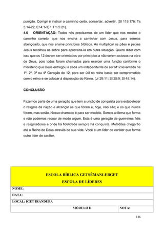 136
punição. Corrigir é instruir o caminho certo, consertar, advertir. (Sl 119:176; Ts
5:14-22; Ef 4:1-3; 1 Tm 5:21).
4.6 ORIENTAÇÃO: Todos nós precisamos de um líder que nos mostre o
caminho correto, que nos ensina a caminhar com Jesus, para sermos
abençoado, que nos ensine princípios bíblicos. Ao multiplicar os pães e peixes
Jesus recolheu as sobre para aproveita-la em outra situação. Quero dizer com
isso que os 12 devem ser orientados por princípios a não serem ociosos na obra
de Deus, pois todos foram chamados para exercer uma função conforme o
ministério que Deus entregou a cada um independente de ser M12 levantado na
1ª, 2ª, 3ª ou 4ª Geração de 12, para ser útil no reino basta ser comprometido
com o reino e se colocar à disposição do Reino. (Jr 29:11; Sl 25:9; Sl 48:14).
CONCLUSÃO
Fazemos parte de uma geração que tem a unção de conquista para estabelecer
o resgate da nação e alcançar os que foram e, hoje, não são; e os que nunca
foram, mas serão. Nosso chamado é para ser modelo. Somos a fôrma que forma
e não podemos recuar de modo algum. Esta é uma geração de guerreiros fiéis
e resgatadores e onde há fidelidade sempre há conquista. Multidões chegarão
até o Reino de Deus através de sua vida. Você é um líder de caráter que forma
outro líder de caráter.
ESCOLA BÍBLICA GETSÊMANI-EBGET
ESCOLA DE LÍDERES
NOME:
DATA:
LOCAL: IGET IRANDUBA
MÓDULO II NOTA:
 