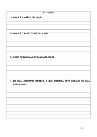 137
ATIVIDADE
1- O QUE É A VISÃAO CELULAR?
2- O QUE É O MODELO DOS 12 ( M 12)?
3- COMO GERAR UMA LIDERANÇA MODELO?
4- EM UMA LIDERANÇA MODELO, O QUE SIGNIFICA ESTÁ DEBAIXO DE UMA
COBERTURA?
 