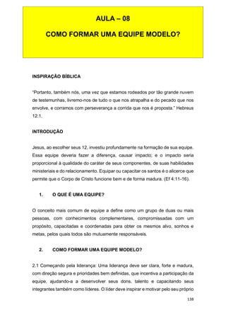 138
INSPIRAÇÃO BÍBLICA
“Portanto, também nós, uma vez que estamos rodeados por tão grande nuvem
de testemunhas, livremo-nos de tudo o que nos atrapalha e do pecado que nos
envolve, e corramos com perseverança a corrida que nos é proposta.” Hebreus
12:1.
INTRODUÇÃO
Jesus, ao escolher seus 12, investiu profundamente na formação de sua equipe.
Essa equipe deveria fazer a diferença, causar impacto; e o impacto seria
proporcional à qualidade do caráter de seus componentes, de suas habilidades
ministeriais e do relacionamento. Equipar ou capacitar os santos é o alicerce que
permite que o Corpo de Cristo funcione bem e de forma madura. (Ef 4:11-16).
1. O QUE É UMA EQUIPE?
O conceito mais comum de equipe a define como um grupo de duas ou mais
pessoas, com conhecimentos complementares, compromissadas com um
propósito, capacitadas e coordenadas para obter os mesmos alvo, sonhos e
metas, pelos quais todos são mutuamente responsáveis.
2. COMO FORMAR UMA EQUIPE MODELO?
2.1 Começando pela liderança: Uma liderança deve ser clara, forte e madura,
com direção segura e prioridades bem definidas, que incentiva a participação da
equipe, ajudando-a a desenvolver seus dons, talento e capacitando seus
integrantes também como líderes. O líder deve inspirar e motivar pelo seu próprio
AULA – 08
COMO FORMAR UMA EQUIPE MODELO?
 