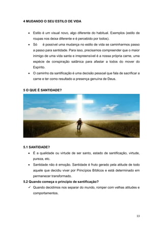 13
4 MUDANDO O SEU ESTILO DE VIDA
 Estilo é um visual novo, algo diferente do habitual. Exemplos (estilo de
roupas nos deixa diferente e é percebido por todos).
 Só é possível uma mudança no estilo de vida se caminharmos passo
a passo para santidade. Para isso, precisamos compreender que o maior
inimigo de uma vida santa e irrepreensível é a nossa própria carne, uma
espécie de conspiração satânica para afastar a todos do mover do
Espírito.
 O caminho da santificação é uma decisão pessoal que fala de sacrificar a
carne e ter como resultado a presença genuína de Deus.
5 O QUE É SANTIDADE?
5.1 SANTIDADE?
 É a qualidade ou virtude de ser santo, estado de santificação, virtude,
pureza, etc.
 Santidade não é emoção. Santidade é fruto gerado pela atitude de todo
aquele que decidiu viver por Princípios Bíblicos e está determinado em
permanecer transformado.
5.2 Quando começa o princípio de santificação?
 Quando decidimos nos separar do mundo, romper com velhas atitudes e
comportamentos.
 