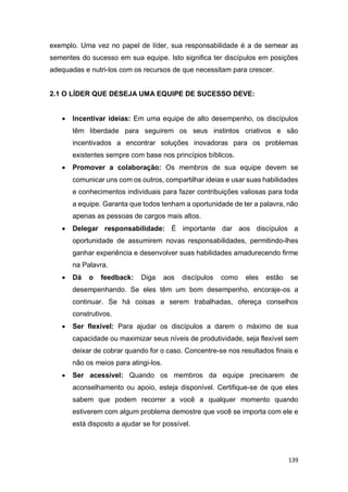139
exemplo. Uma vez no papel de líder, sua responsabilidade é a de semear as
sementes do sucesso em sua equipe. Isto significa ter discípulos em posições
adequadas e nutri-los com os recursos de que necessitam para crescer.
2.1 O LÍDER QUE DESEJA UMA EQUIPE DE SUCESSO DEVE:
 Incentivar ideias: Em uma equipe de alto desempenho, os discípulos
têm liberdade para seguirem os seus instintos criativos e são
incentivados a encontrar soluções inovadoras para os problemas
existentes sempre com base nos princípios bíblicos.
 Promover a colaboração: Os membros de sua equipe devem se
comunicar uns com os outros, compartilhar ideias e usar suas habilidades
e conhecimentos individuais para fazer contribuições valiosas para toda
a equipe. Garanta que todos tenham a oportunidade de ter a palavra, não
apenas as pessoas de cargos mais altos.
 Delegar responsabilidade: É importante dar aos discípulos a
oportunidade de assumirem novas responsabilidades, permitindo-lhes
ganhar experiência e desenvolver suas habilidades amadurecendo firme
na Palavra.
 Dá o feedback: Diga aos discípulos como eles estão se
desempenhando. Se eles têm um bom desempenho, encoraje-os a
continuar. Se há coisas a serem trabalhadas, ofereça conselhos
construtivos.
 Ser flexível: Para ajudar os discípulos a darem o máximo de sua
capacidade ou maximizar seus níveis de produtividade, seja flexível sem
deixar de cobrar quando for o caso. Concentre-se nos resultados finais e
não os meios para atingi-los.
 Ser acessível: Quando os membros da equipe precisarem de
aconselhamento ou apoio, esteja disponível. Certifique-se de que eles
sabem que podem recorrer a você a qualquer momento quando
estiverem com algum problema demostre que você se importa com ele e
está disposto a ajudar se for possível.
 